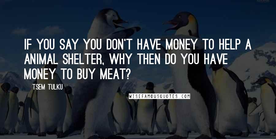 Tsem Tulku Quotes: If you say you don't have money to help a animal shelter, why then do you have money to buy meat?