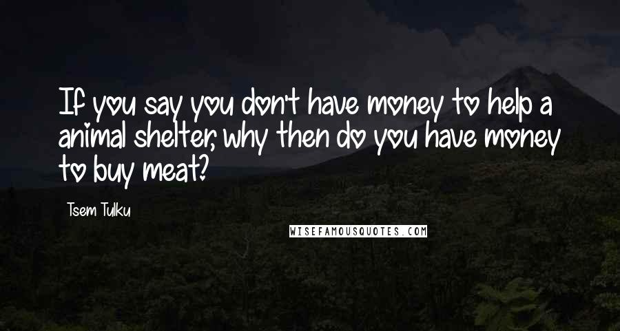Tsem Tulku Quotes: If you say you don't have money to help a animal shelter, why then do you have money to buy meat?