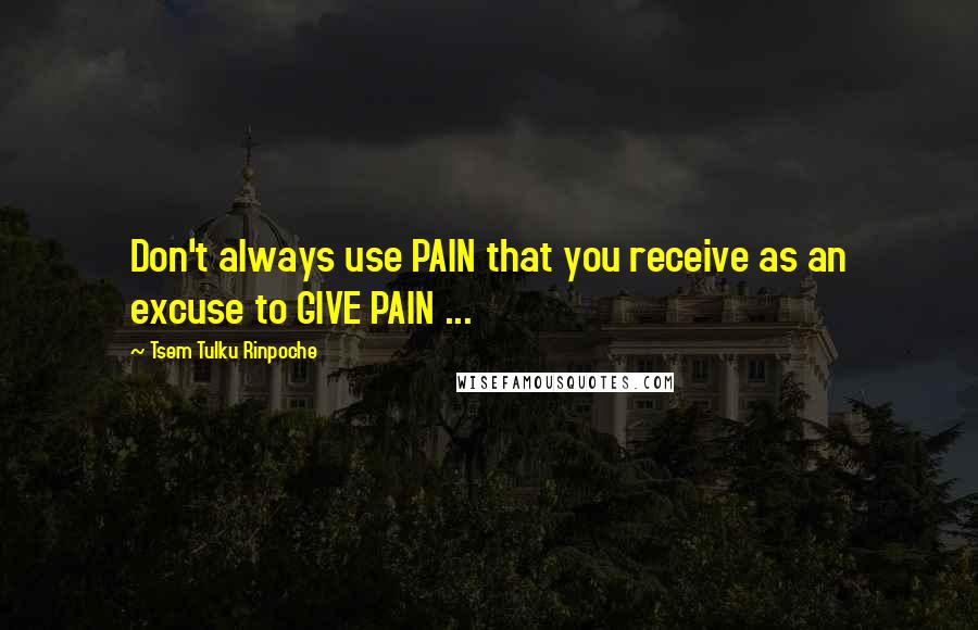 Tsem Tulku Rinpoche Quotes: Don't always use PAIN that you receive as an excuse to GIVE PAIN ...