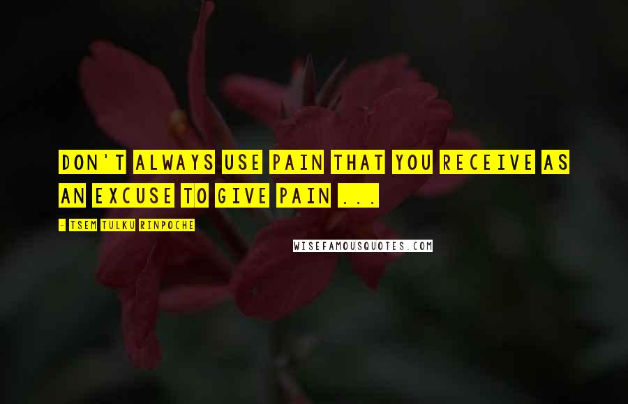 Tsem Tulku Rinpoche Quotes: Don't always use PAIN that you receive as an excuse to GIVE PAIN ...