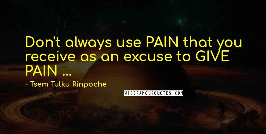 Tsem Tulku Rinpoche Quotes: Don't always use PAIN that you receive as an excuse to GIVE PAIN ...