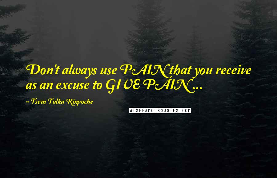 Tsem Tulku Rinpoche Quotes: Don't always use PAIN that you receive as an excuse to GIVE PAIN ...
