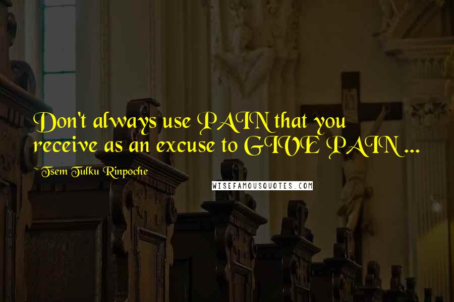 Tsem Tulku Rinpoche Quotes: Don't always use PAIN that you receive as an excuse to GIVE PAIN ...