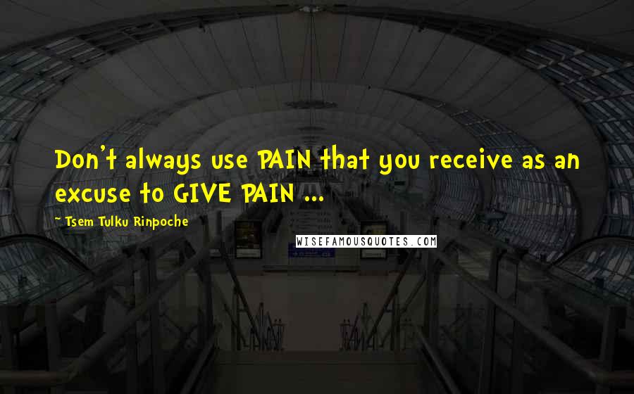 Tsem Tulku Rinpoche Quotes: Don't always use PAIN that you receive as an excuse to GIVE PAIN ...