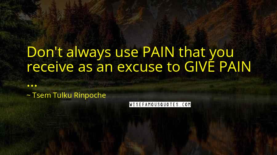 Tsem Tulku Rinpoche Quotes: Don't always use PAIN that you receive as an excuse to GIVE PAIN ...