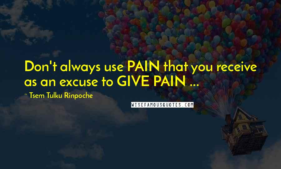 Tsem Tulku Rinpoche Quotes: Don't always use PAIN that you receive as an excuse to GIVE PAIN ...