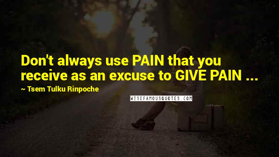 Tsem Tulku Rinpoche Quotes: Don't always use PAIN that you receive as an excuse to GIVE PAIN ...