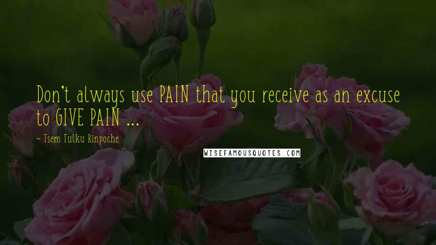 Tsem Tulku Rinpoche Quotes: Don't always use PAIN that you receive as an excuse to GIVE PAIN ...