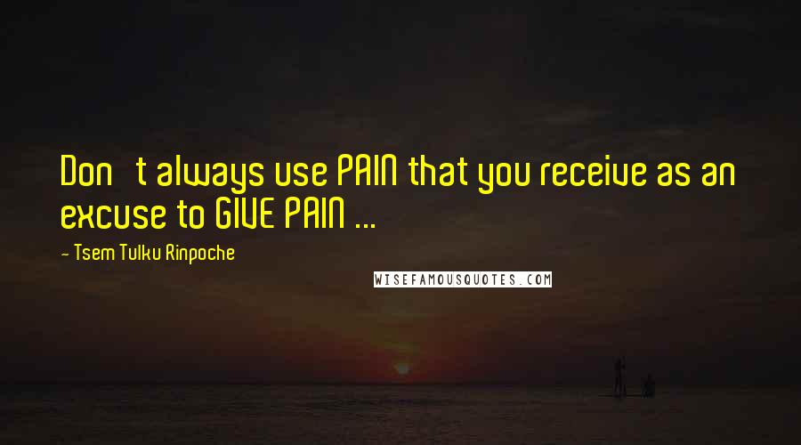 Tsem Tulku Rinpoche Quotes: Don't always use PAIN that you receive as an excuse to GIVE PAIN ...