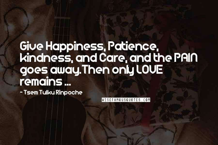 Tsem Tulku Rinpoche Quotes: Give Happiness, Patience, kindness, and Care, and the PAIN goes away.Then only LOVE remains ...