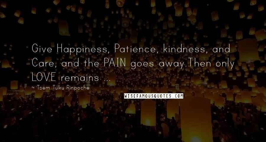 Tsem Tulku Rinpoche Quotes: Give Happiness, Patience, kindness, and Care, and the PAIN goes away.Then only LOVE remains ...