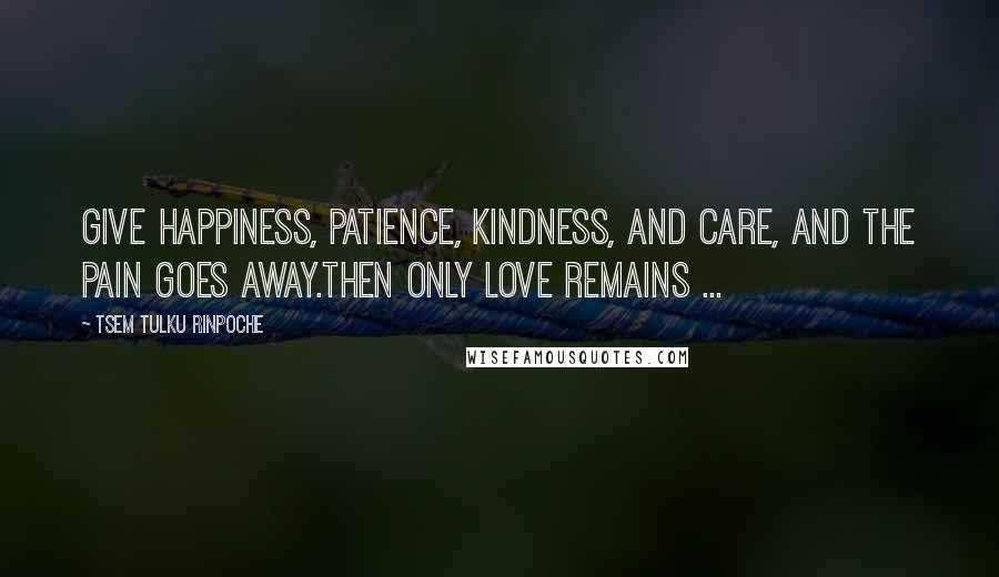 Tsem Tulku Rinpoche Quotes: Give Happiness, Patience, kindness, and Care, and the PAIN goes away.Then only LOVE remains ...