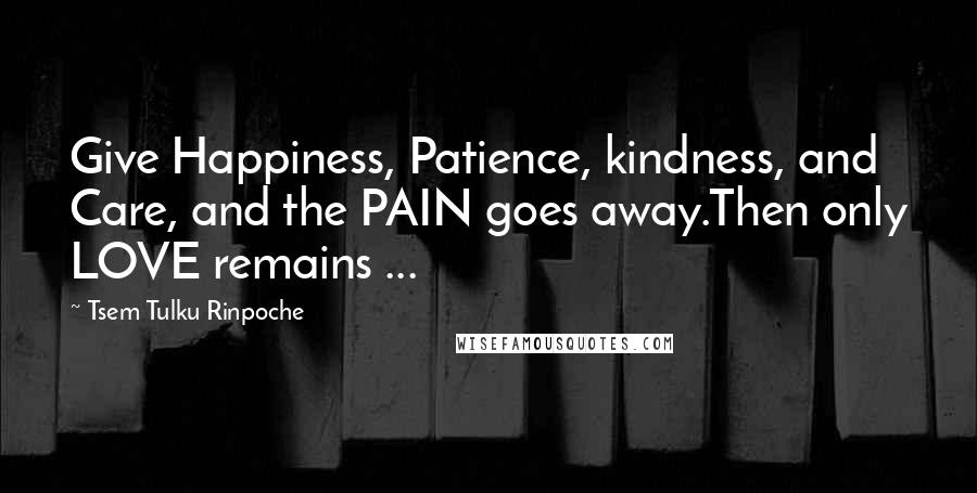 Tsem Tulku Rinpoche Quotes: Give Happiness, Patience, kindness, and Care, and the PAIN goes away.Then only LOVE remains ...