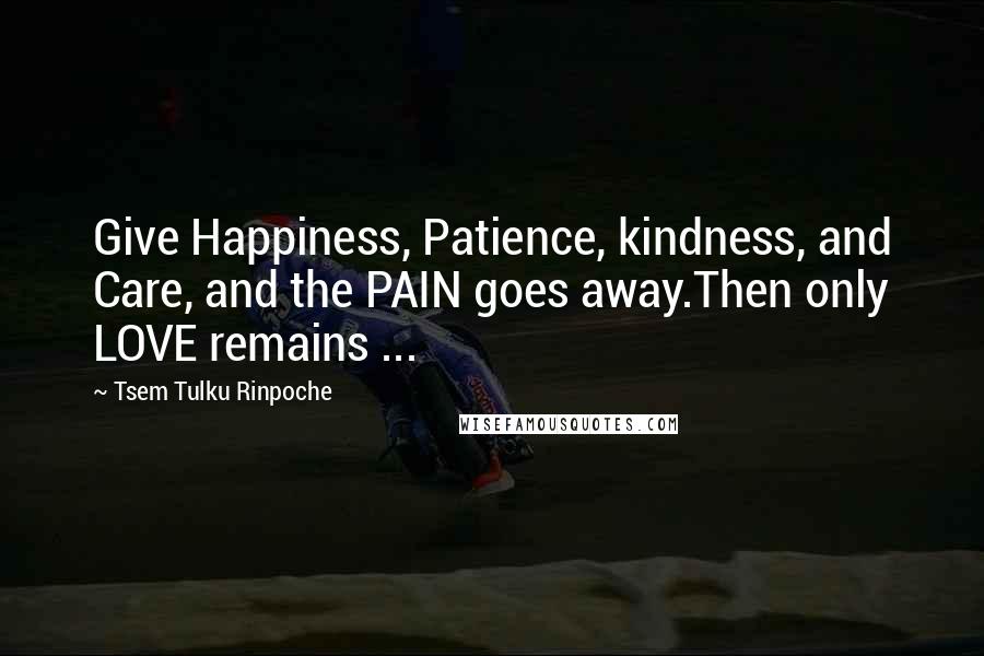 Tsem Tulku Rinpoche Quotes: Give Happiness, Patience, kindness, and Care, and the PAIN goes away.Then only LOVE remains ...
