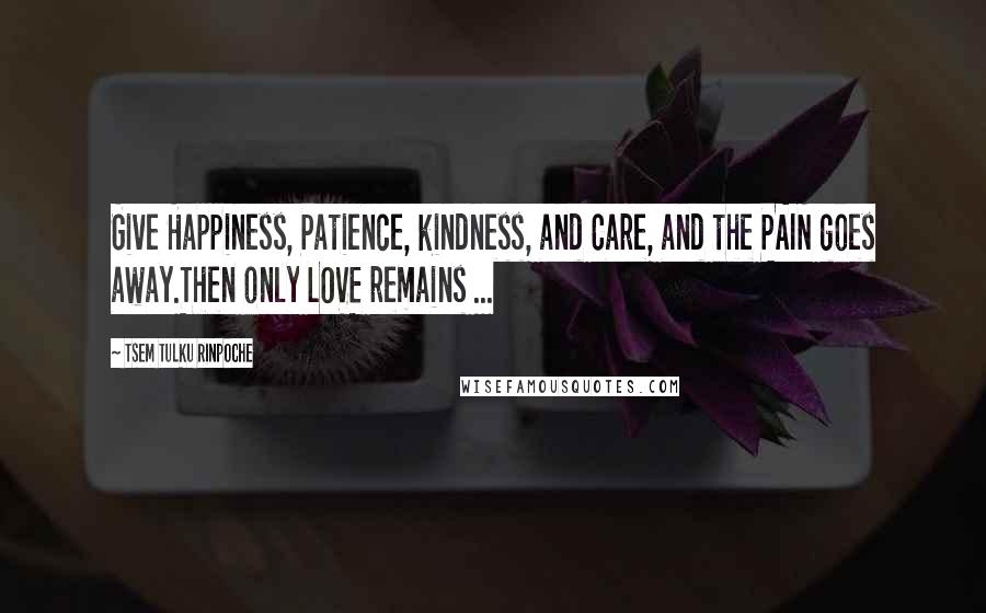 Tsem Tulku Rinpoche Quotes: Give Happiness, Patience, kindness, and Care, and the PAIN goes away.Then only LOVE remains ...