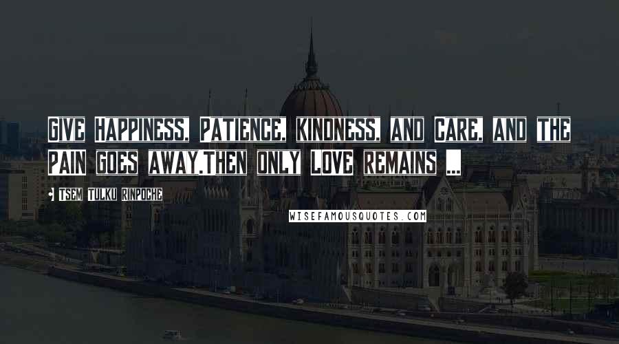 Tsem Tulku Rinpoche Quotes: Give Happiness, Patience, kindness, and Care, and the PAIN goes away.Then only LOVE remains ...