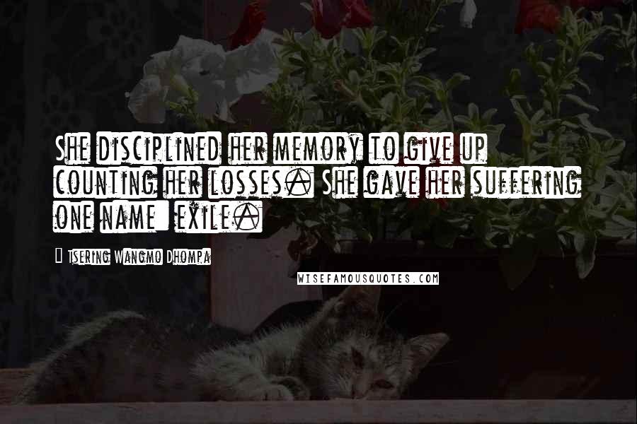 Tsering Wangmo Dhompa Quotes: She disciplined her memory to give up counting her losses. She gave her suffering one name: exile.