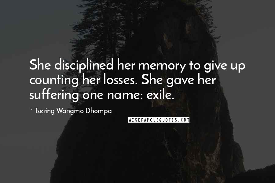 Tsering Wangmo Dhompa Quotes: She disciplined her memory to give up counting her losses. She gave her suffering one name: exile.