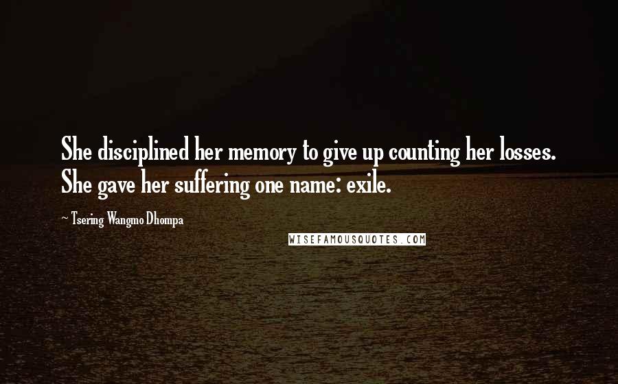 Tsering Wangmo Dhompa Quotes: She disciplined her memory to give up counting her losses. She gave her suffering one name: exile.
