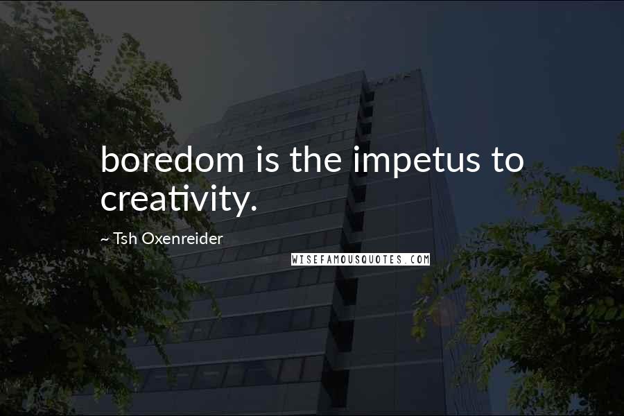 Tsh Oxenreider Quotes: boredom is the impetus to creativity.