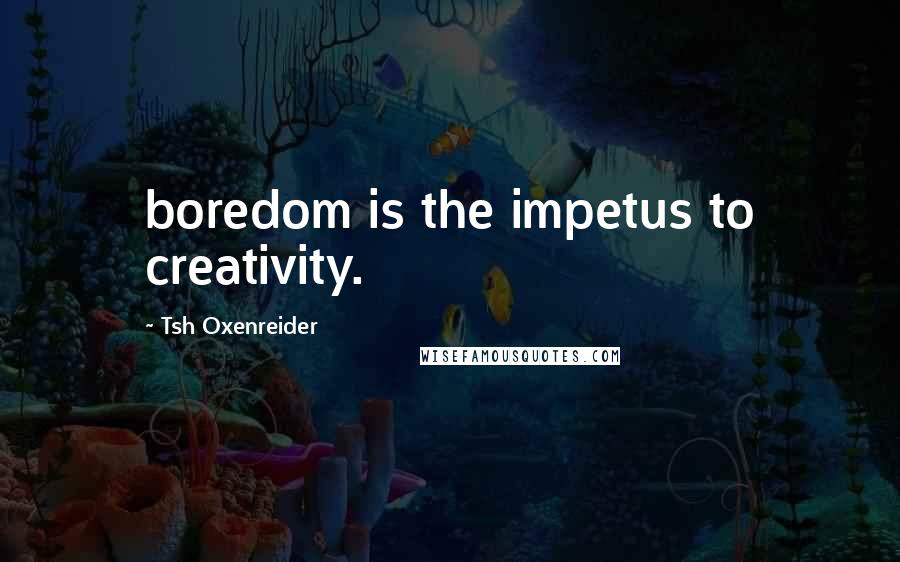 Tsh Oxenreider Quotes: boredom is the impetus to creativity.