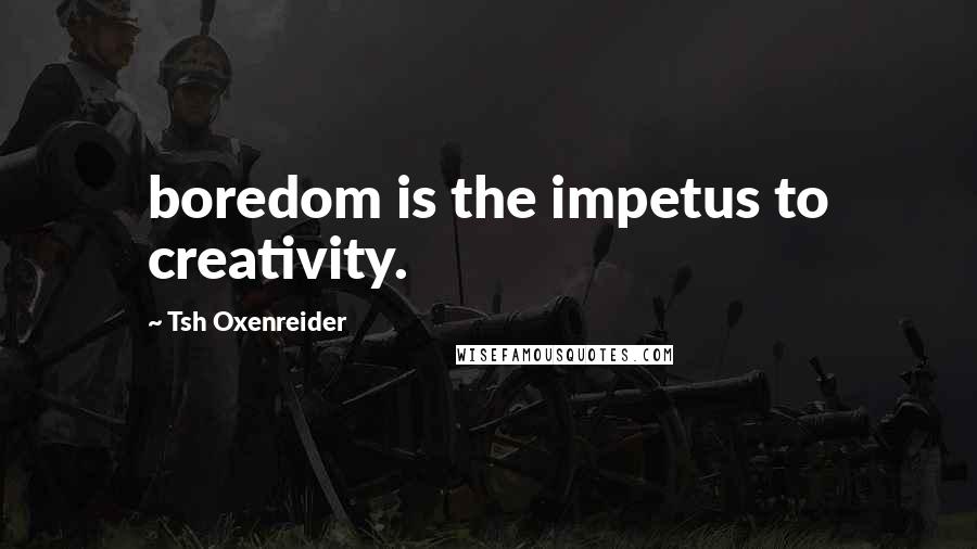 Tsh Oxenreider Quotes: boredom is the impetus to creativity.