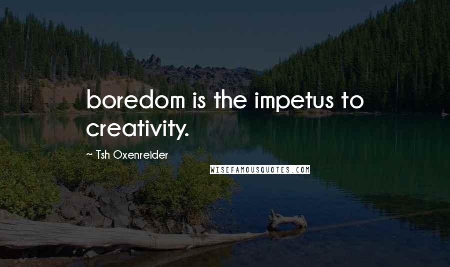 Tsh Oxenreider Quotes: boredom is the impetus to creativity.