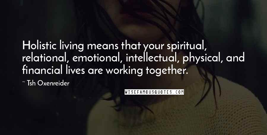 Tsh Oxenreider Quotes: Holistic living means that your spiritual, relational, emotional, intellectual, physical, and financial lives are working together.