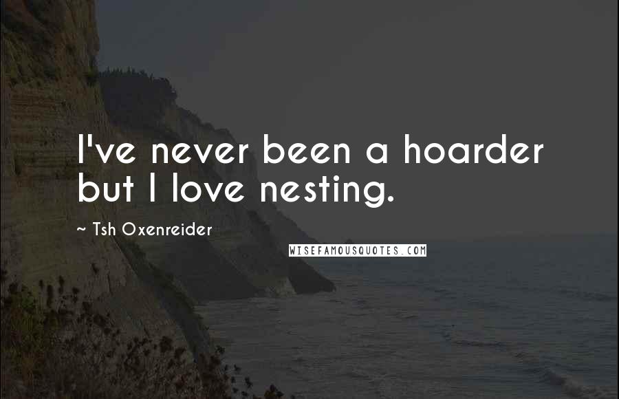 Tsh Oxenreider Quotes: I've never been a hoarder but I love nesting.