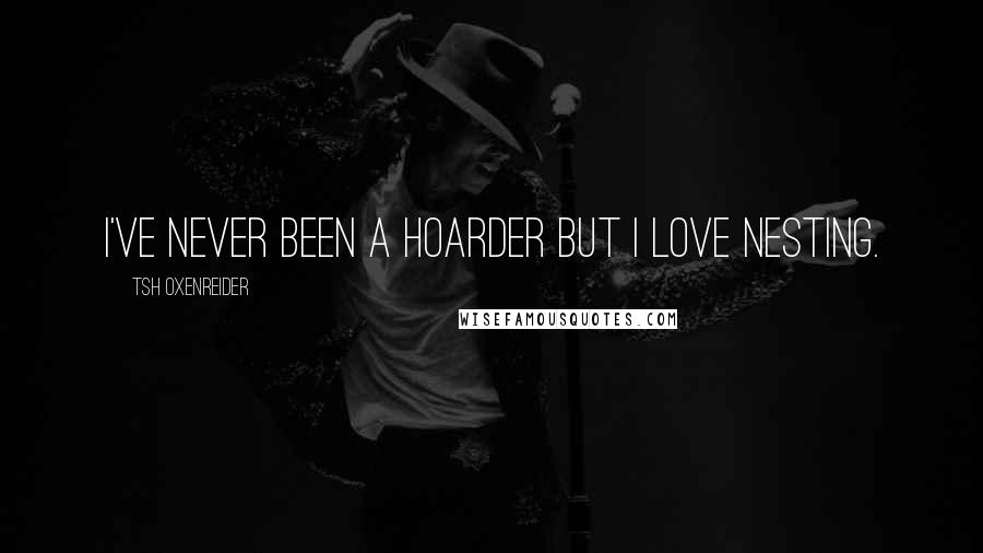 Tsh Oxenreider Quotes: I've never been a hoarder but I love nesting.