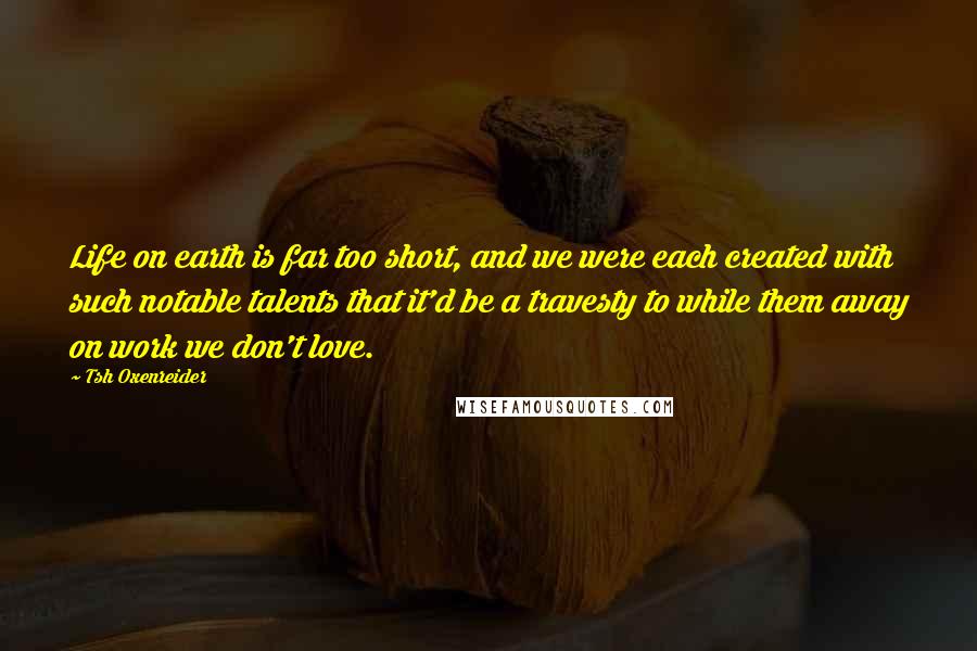 Tsh Oxenreider Quotes: Life on earth is far too short, and we were each created with such notable talents that it'd be a travesty to while them away on work we don't love.