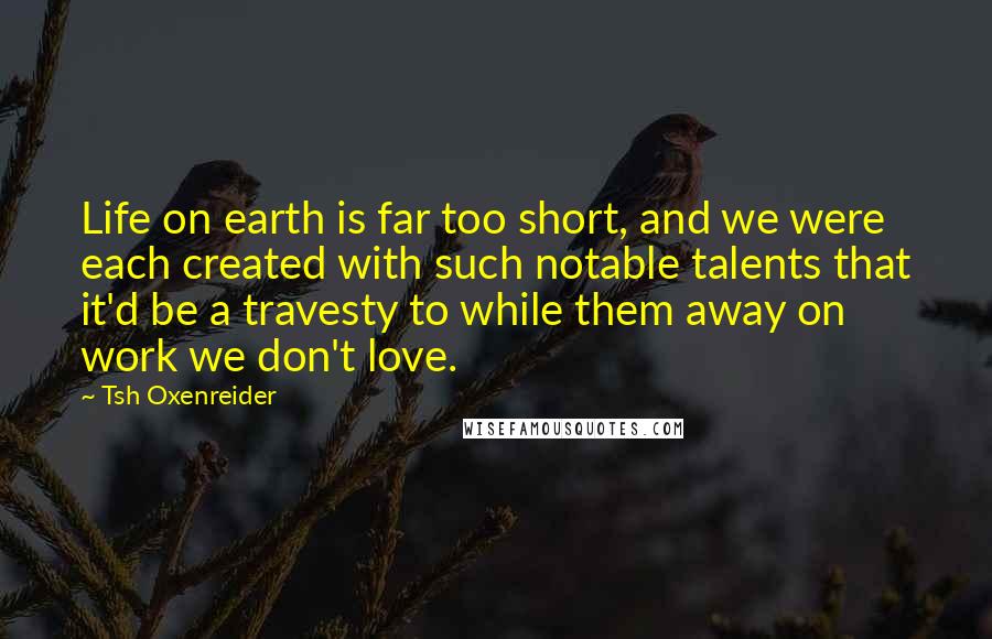 Tsh Oxenreider Quotes: Life on earth is far too short, and we were each created with such notable talents that it'd be a travesty to while them away on work we don't love.