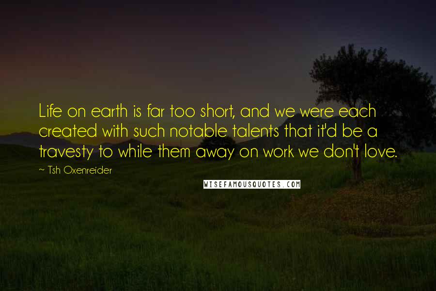 Tsh Oxenreider Quotes: Life on earth is far too short, and we were each created with such notable talents that it'd be a travesty to while them away on work we don't love.