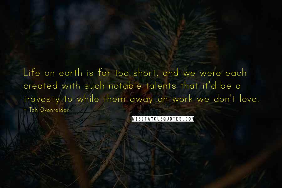 Tsh Oxenreider Quotes: Life on earth is far too short, and we were each created with such notable talents that it'd be a travesty to while them away on work we don't love.