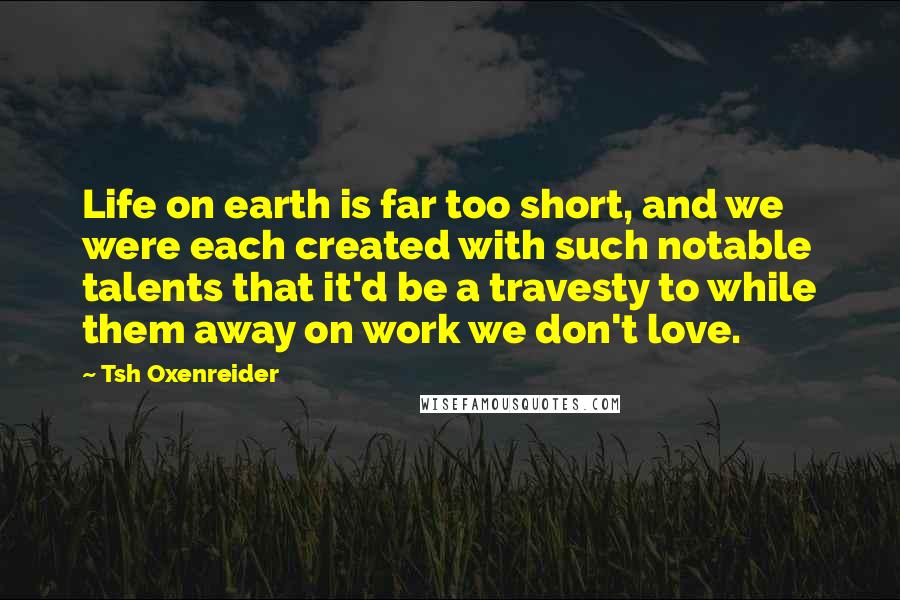 Tsh Oxenreider Quotes: Life on earth is far too short, and we were each created with such notable talents that it'd be a travesty to while them away on work we don't love.