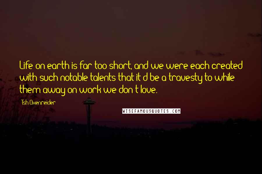 Tsh Oxenreider Quotes: Life on earth is far too short, and we were each created with such notable talents that it'd be a travesty to while them away on work we don't love.