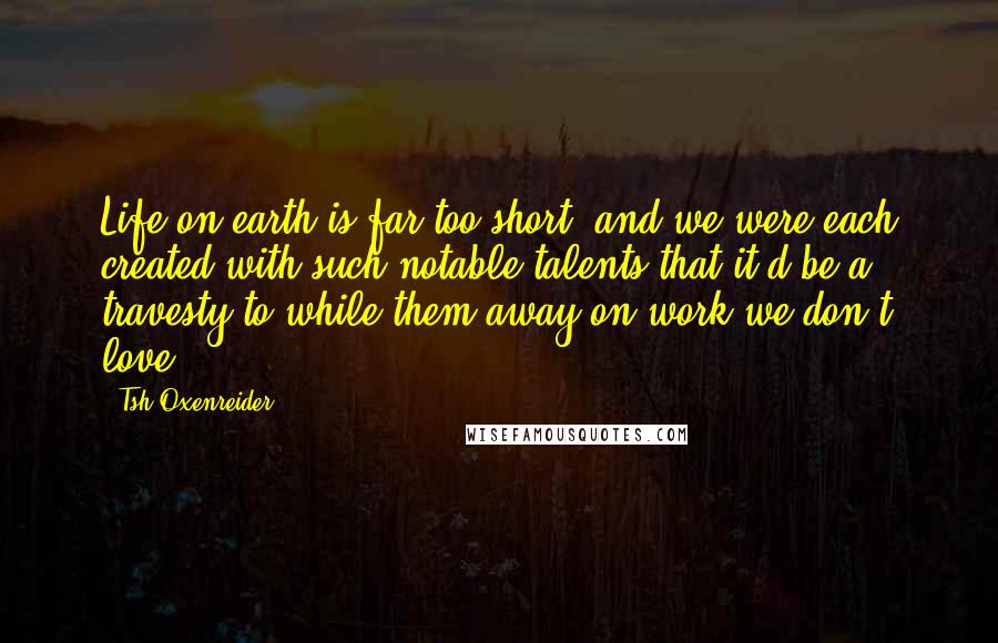 Tsh Oxenreider Quotes: Life on earth is far too short, and we were each created with such notable talents that it'd be a travesty to while them away on work we don't love.