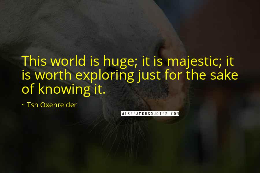 Tsh Oxenreider Quotes: This world is huge; it is majestic; it is worth exploring just for the sake of knowing it.