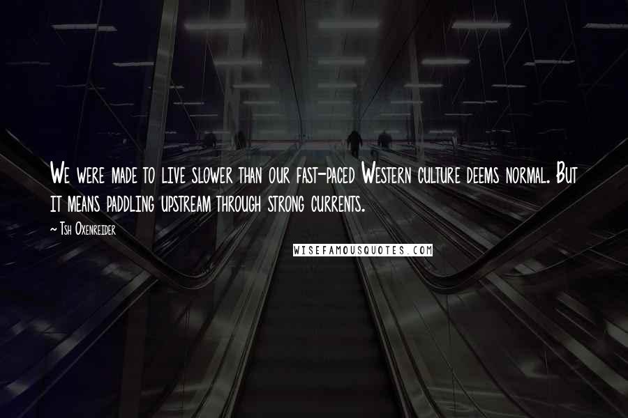 Tsh Oxenreider Quotes: We were made to live slower than our fast-paced Western culture deems normal. But it means paddling upstream through strong currents.