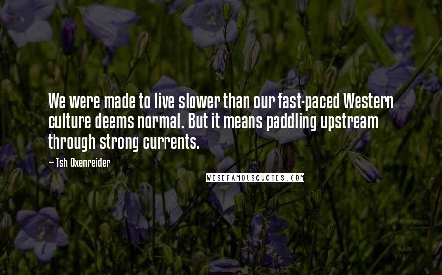 Tsh Oxenreider Quotes: We were made to live slower than our fast-paced Western culture deems normal. But it means paddling upstream through strong currents.