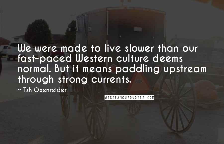 Tsh Oxenreider Quotes: We were made to live slower than our fast-paced Western culture deems normal. But it means paddling upstream through strong currents.