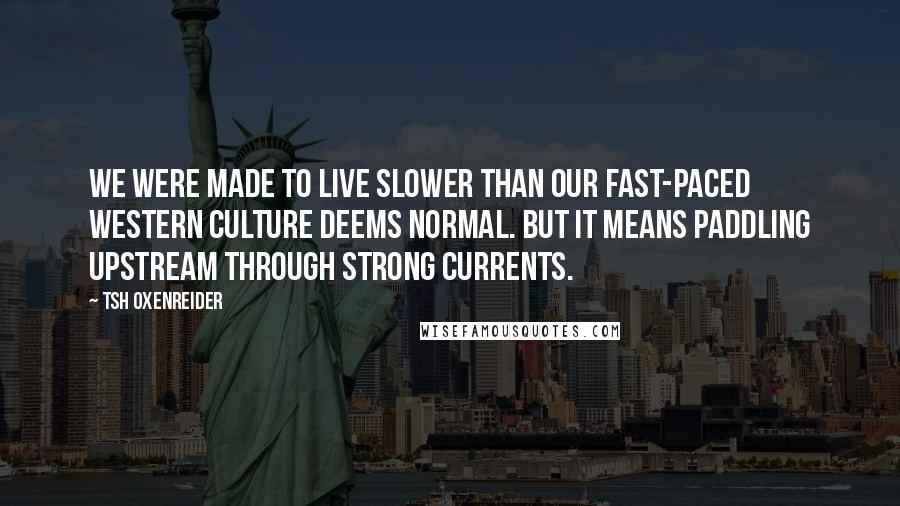 Tsh Oxenreider Quotes: We were made to live slower than our fast-paced Western culture deems normal. But it means paddling upstream through strong currents.