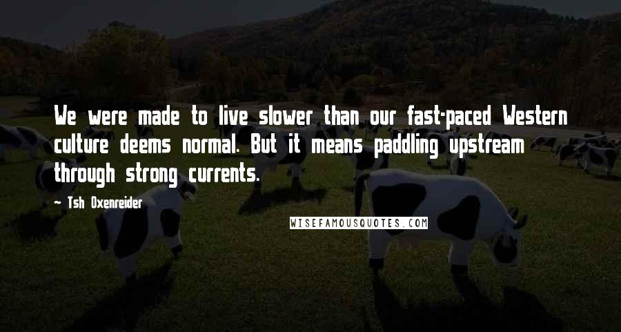 Tsh Oxenreider Quotes: We were made to live slower than our fast-paced Western culture deems normal. But it means paddling upstream through strong currents.