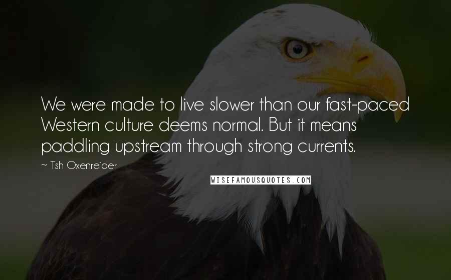 Tsh Oxenreider Quotes: We were made to live slower than our fast-paced Western culture deems normal. But it means paddling upstream through strong currents.