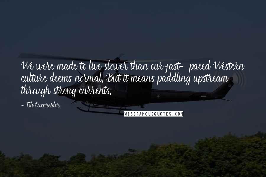 Tsh Oxenreider Quotes: We were made to live slower than our fast-paced Western culture deems normal. But it means paddling upstream through strong currents.