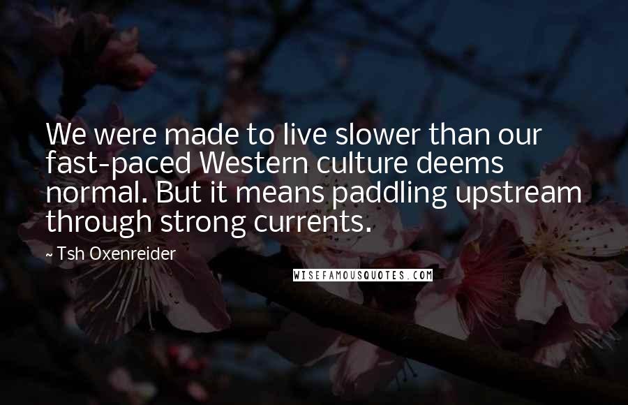 Tsh Oxenreider Quotes: We were made to live slower than our fast-paced Western culture deems normal. But it means paddling upstream through strong currents.