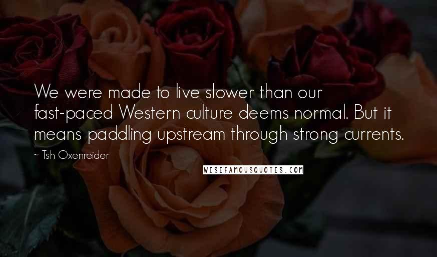 Tsh Oxenreider Quotes: We were made to live slower than our fast-paced Western culture deems normal. But it means paddling upstream through strong currents.