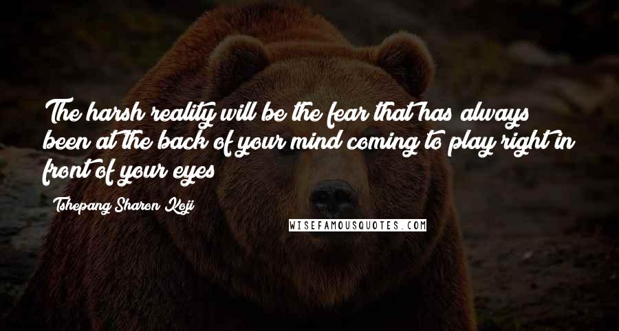 Tshepang Sharon Koji Quotes: The harsh reality will be the fear that has always been at the back of your mind coming to play right in front of your eyes