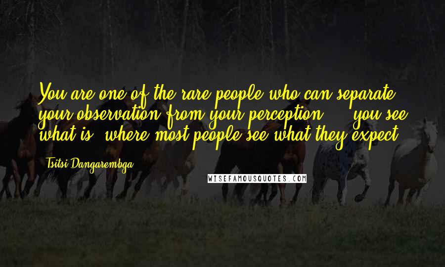 Tsitsi Dangarembga Quotes: You are one of the rare people who can separate your observation from your perception ... you see what is, where most people see what they expect.