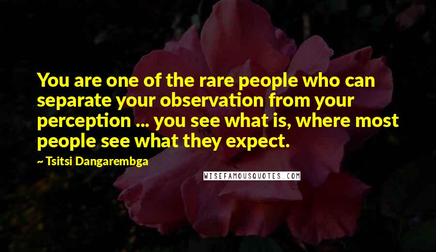 Tsitsi Dangarembga Quotes: You are one of the rare people who can separate your observation from your perception ... you see what is, where most people see what they expect.